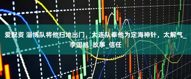 爱配资 淄博队将他扫地出门，大连队奉他为定海神针，太解气_李国旭_故事_信任