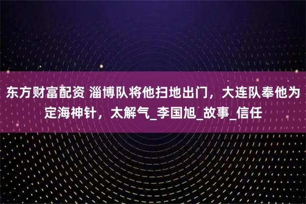 东方财富配资 淄博队将他扫地出门，大连队奉他为定海神针，太解气_李国旭_故事_信任
