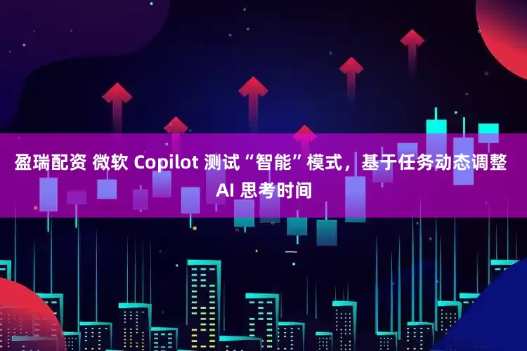盈瑞配资 微软 Copilot 测试“智能”模式，基于任务动态调整 AI 思考时间