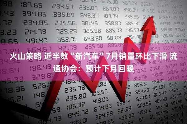 火山策略 近半数“新汽车”7月销量环比下滑 流通协会：预计下月回暖