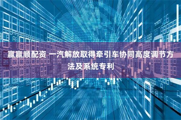 赢赢顺配资 一汽解放取得牵引车协同高度调节方法及系统专利