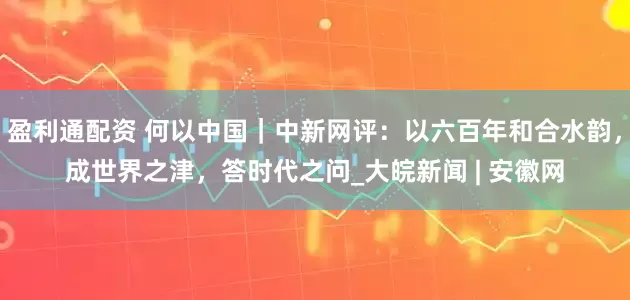 盈利通配资 何以中国｜中新网评：以六百年和合水韵，成世界之津，答时代之问_大皖新闻 | 安徽网