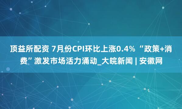 顶益所配资 7月份CPI环比上涨0.4% “政策+消费”激发市场活力涌动_大皖新闻 | 安徽网