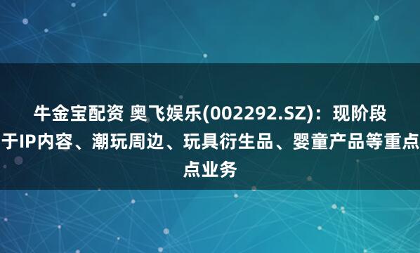 牛金宝配资 奥飞娱乐(002292.SZ)：现阶段专注于IP内容、潮玩周边、玩具衍生品、婴童产品等重点业务