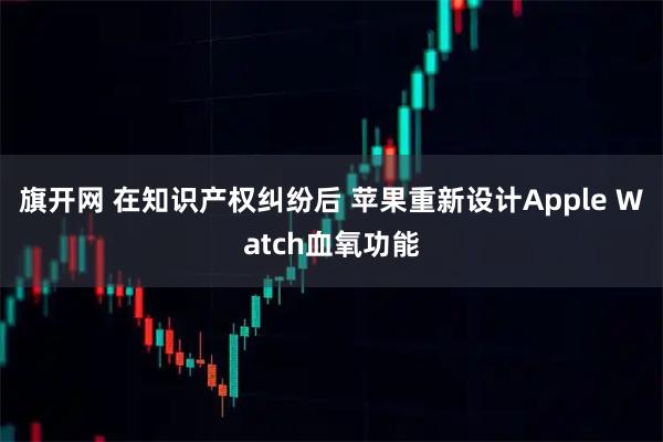 旗开网 在知识产权纠纷后 苹果重新设计Apple Watch血氧功能