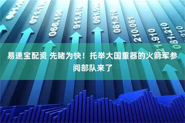 易速宝配资 先睹为快！托举大国重器的火箭军参阅部队来了