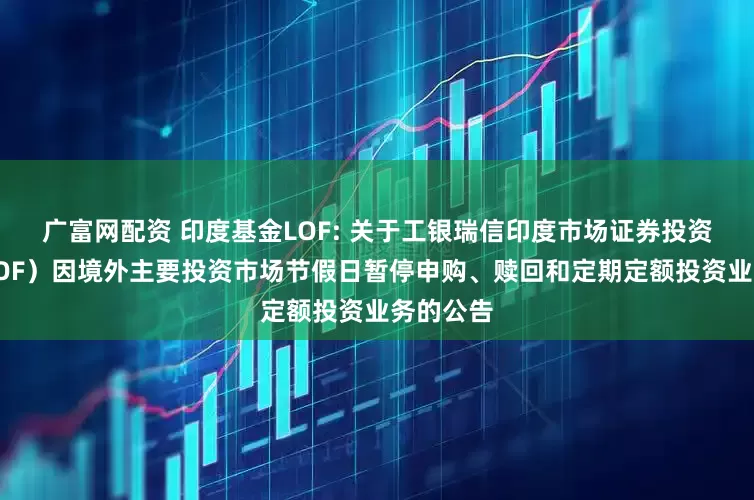 广富网配资 印度基金LOF: 关于工银瑞信印度市场证券投资基金（LOF）因境外主要投资市场节假日暂停申购、赎回和定期定额投资业务的公告