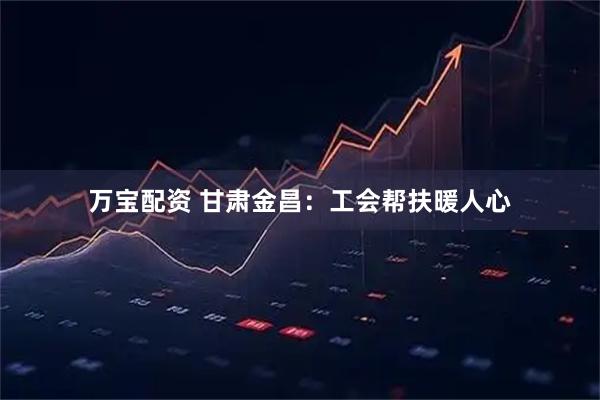 万宝配资 甘肃金昌：工会帮扶暖人心