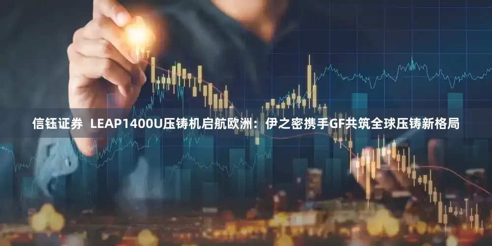 信钰证券  LEAP1400U压铸机启航欧洲：伊之密携手GF共筑全球压铸新格局