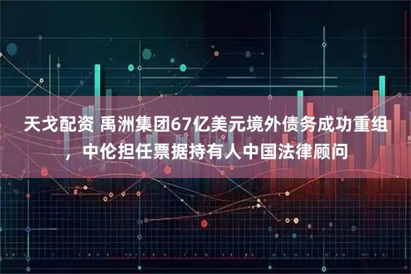 天戈配资 禹洲集团67亿美元境外债务成功重组，中伦担任票据持有人中国法律顾问