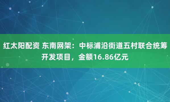 红太阳配资 东南网架：中标浦沿街道五村联合统筹开发项目，金额16.86亿元