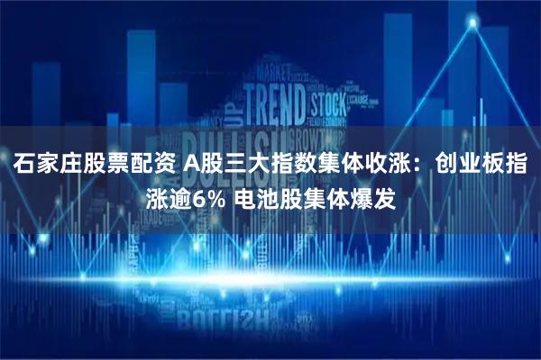 石家庄股票配资 A股三大指数集体收涨：创业板指涨逾6% 电池股集体爆发