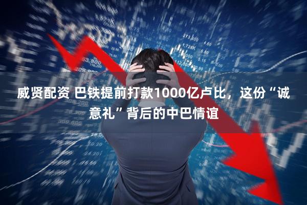 威贤配资 巴铁提前打款1000亿卢比，这份“诚意礼”背后的中巴情谊