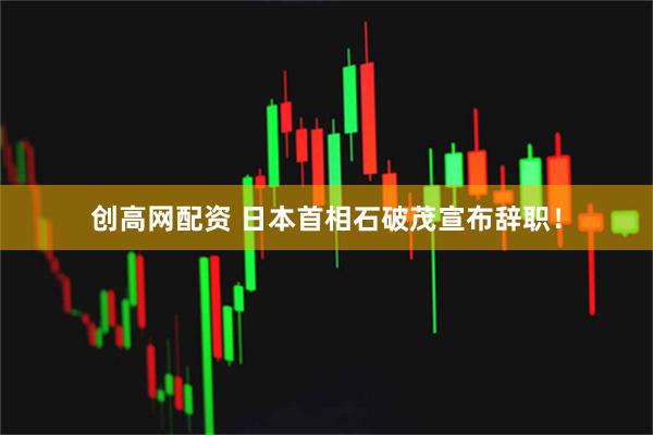 创高网配资 日本首相石破茂宣布辞职！