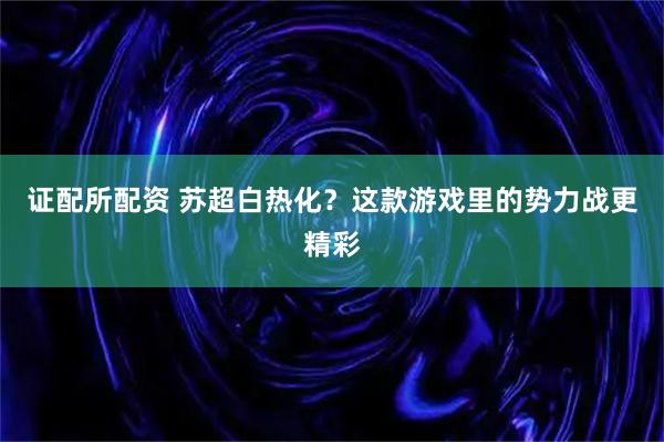证配所配资 苏超白热化？这款游戏里的势力战更精彩