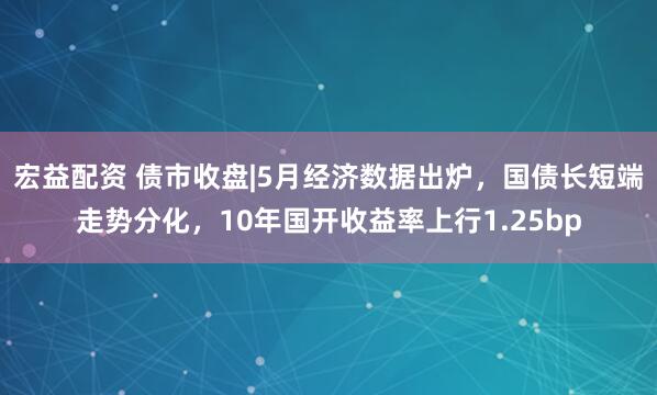 宏益配资 债市收盘|5月经济数据出炉，国债长短端走势分化，10年国开收益率上行1.25bp