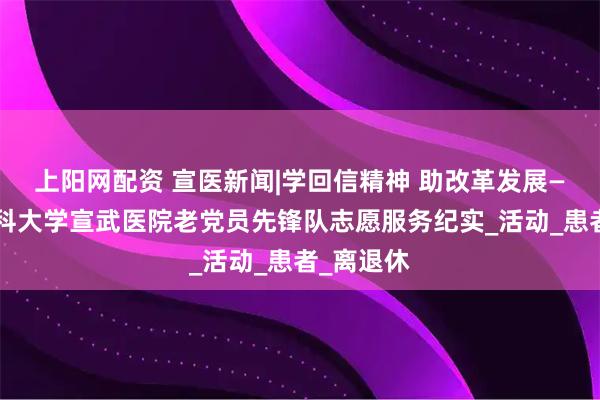 上阳网配资 宣医新闻|学回信精神 助改革发展——首都医科大学宣武医院老党员先锋队志愿服务纪实_活动_患者_离退休