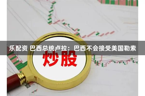 乐配资 巴西总统卢拉：巴西不会接受美国勒索
