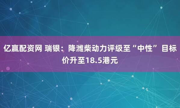 亿赢配资网 瑞银：降潍柴动力评级至“中性” 目标价升至18.5港元
