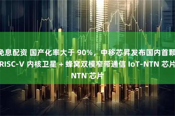 免息配资 国产化率大于 90%，中移芯昇发布国内首颗 RISC-V 内核卫星 + 蜂窝双模窄带通信 IoT-NTN 芯片