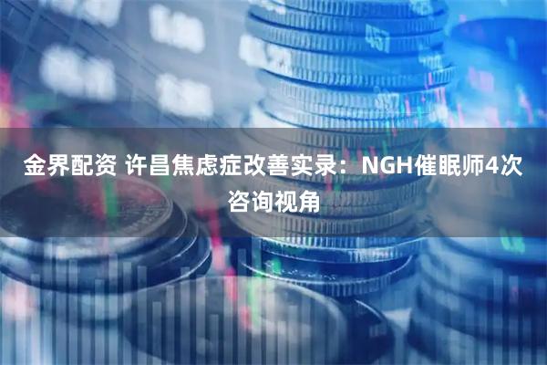 金界配资 许昌焦虑症改善实录：NGH催眠师4次咨询视角