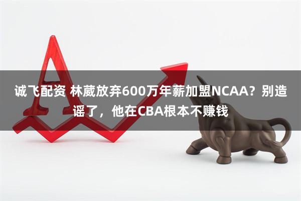 诚飞配资 林葳放弃600万年薪加盟NCAA？别造谣了，他在CBA根本不赚钱