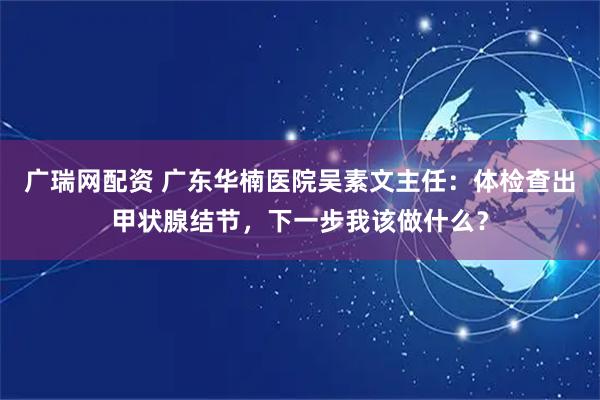 广瑞网配资 广东华楠医院吴素文主任：体检查出甲状腺结节，下一步我该做什么？