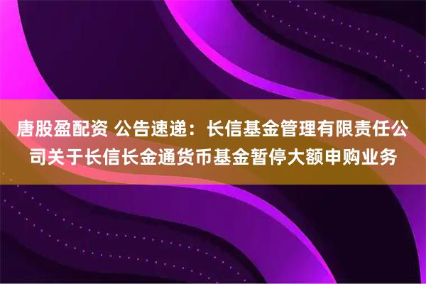 唐股盈配资 公告速递：长信基金管理有限责任公司关于长信长金通货币基金暂停大额申购业务