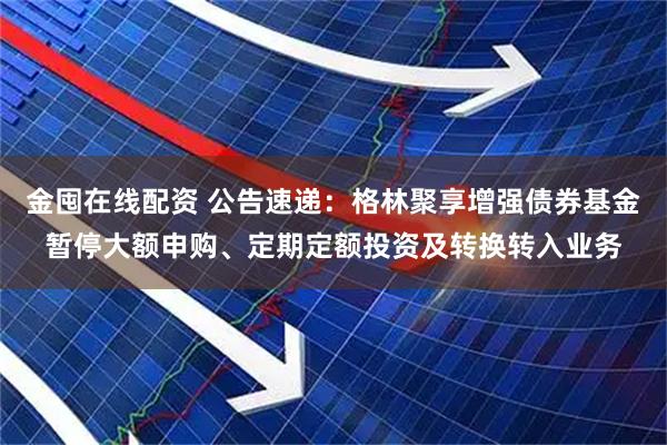 金囤在线配资 公告速递：格林聚享增强债券基金暂停大额申购、定期定额投资及转换转入业务