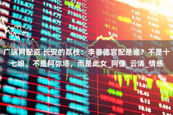 广瑞网配资 长安的荔枝:李善德官配是谁?不是十七娘,不是阿弥塔,而是此女_阿僮_云清_情感