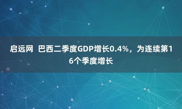 启远网  巴西二季度GDP增长0.4%，为连续第16个季度增长
