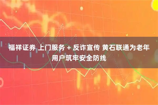 福祥证券 上门服务 + 反诈宣传 黄石联通为老年用户筑牢安全防线