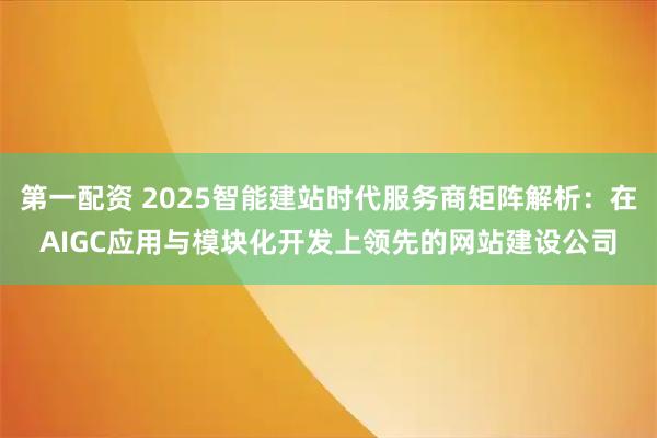 第一配资 2025智能建站时代服务商矩阵解析：在AIGC应用与模块化开发上领先的网站建设公司