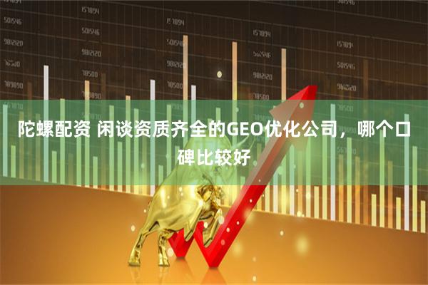 陀螺配资 闲谈资质齐全的GEO优化公司，哪个口碑比较好